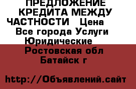 ПРЕДЛОЖЕНИЕ КРЕДИТА МЕЖДУ ЧАСТНОСТИ › Цена ­ 0 - Все города Услуги » Юридические   . Ростовская обл.,Батайск г.